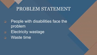  People with disabilities face the
problem
 Electricity wastage
 Waste time
PROBLEM STATEMENT
 