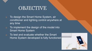 OBJECTIVE
6
 To design the Smart Home System, air
conditioner and lighting control anywhere at
any time
 To implement the design of the model into
Smart Home System
 To test and evaluate whether the Smart
Home System developed is fully functioned.
 