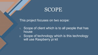 This project focuses on two scope:
1. Scope of client which is to all people that has
house
2. Scope of technology which is this technology
will use Raspberry pi kit
SCOPE
 