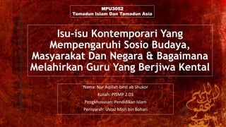 Isu-isu Kontemporari Yang
Mempengaruhi Sosio Budaya,
Masyarakat Dan Negara & Bagaimana
Melahirkan Guru Yang Berjiwa Kental
Nama: Nur Aqillah binti ab Shukor
Kuliah: PISMP 2.03
Pengkhususan: Pendidikan Islam
Pensyarah: Ustaz Misri bin Bohari
MPU3052
Tamadun Islam Dan Tamadun Asia
 