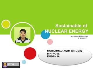 MEC 600-ENGINEERING
IN SOCIETY
Sustainable of
NUCLEAR ENERGY
MUHAMMAD AQIM SHIDDIQ
BIN ROSLI
EMD7M3A
 