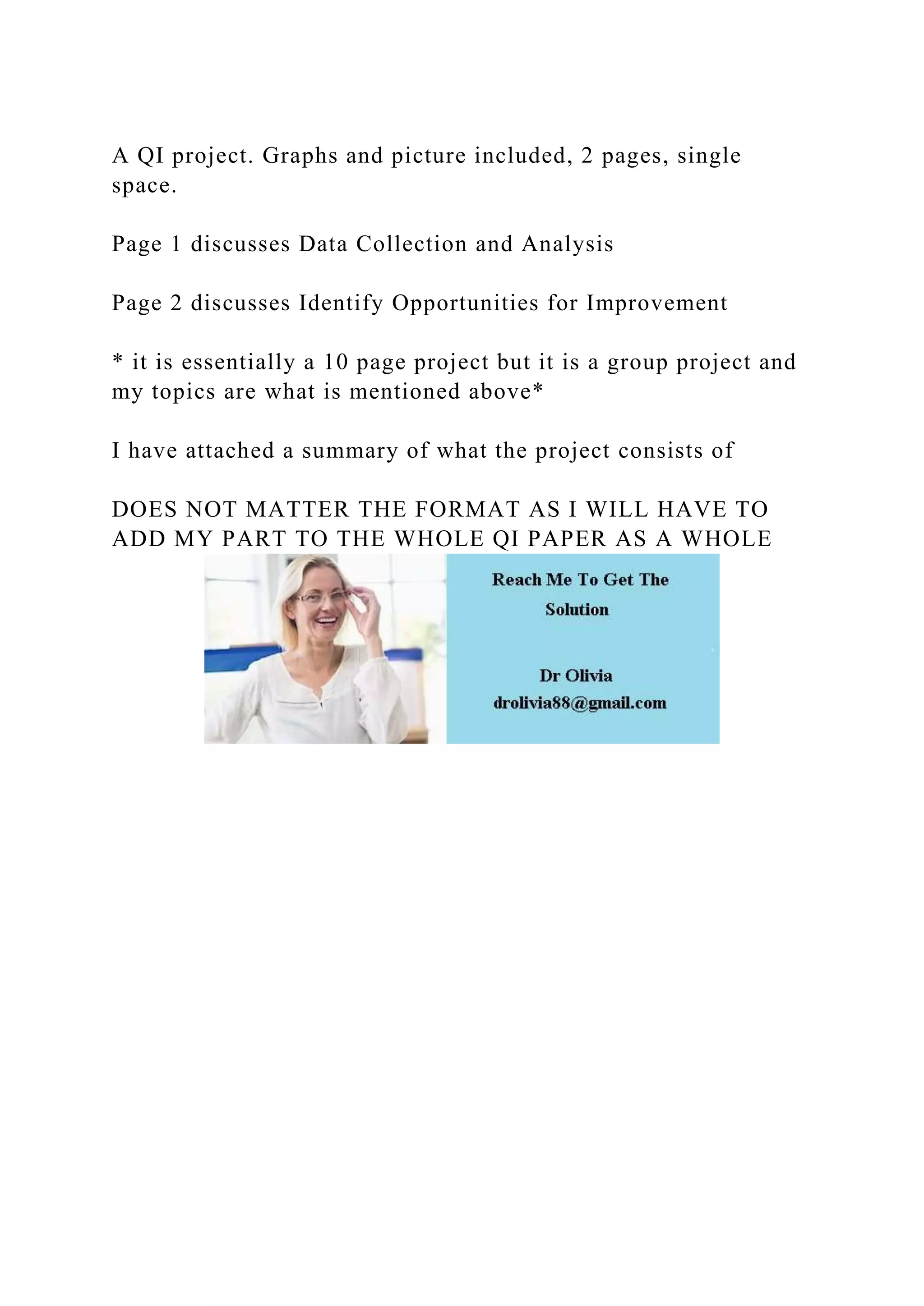 A QI project. Graphs and picture included, 2 pages, single
space.
Page 1 discusses Data Collection and Analysis
Page 2 discusses Identify Opportunities for Improvement
* it is essentially a 10 page project but it is a group project and
my topics are what is mentioned above*
I have attached a summary of what the project consists of
DOES NOT MATTER THE FORMAT AS I WILL HAVE TO
ADD MY PART TO THE WHOLE QI PAPER AS A WHOLE