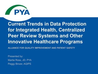 Presented by:
Martie Ross, JD, PYA
Peggy Binzer, AQIPS
ALLIANCE FOR QUALITY IMPROVEMENT AND PATIENT SAFETY
Current Trends in Data Protection
for Integrated Health, Centralized
Peer Review Systems and Other
Innovative Healthcare Programs
 