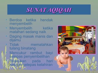 SUNAT AQIQAHSUNAT AQIQAH
• Berdoa ketika hendak
menyembelih
• Menyembelih ketika
matahari sedang naik
• Daging masak manis dan
dijamu
• Tidak mematahkan
tulang binatang
• Mencukur rambut bayi
selepas penyembelihan
• Dilakukan pada hari
ketujuh selepas kelahiran
 
