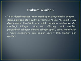 Tidak diperkenankan untuk membayar penyembelih dengan  daging qurban atau kulitnya. “ Berkata Ali bin Abi Tholib : Aku diperintahkan Rasulullah saw untuk mengurus qurbannya dan membagi kulitnya… dan aku dilarang untuk memberi penyembelih sebagian darinya sebagai upah“, beliau melanjutkan : “kami memberinya dari bagian kami  “ (HR. Bukhari dan Muslim).  