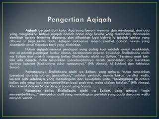 Aqiqah  berasal dari kata ‘Aqq yang berarti memutus dan melubangi, dan ada yang mengatakan bahwa aqiqah adalah nama bagi hewan yang disembelih, dinamakan demikian karena lehernya dipotong, dan dikatakan juga bahwa ia adalah rambut yang dibawa si bayi ketika lahir. Adapun maknanya secara syari’at adalah hewan yang disembelih untuk menebus bayi yang dilahirkan. Hukum aqiqah menurut pendapat yang paling kuat adalah  sunnah muakkadah , dan ini adalah pendapat  Jumhur  Ulama, berdasarkan anjuran Rasulullah Shallallaahu alaihi wa Sallam dan praktik langsung beliau  Shallallaahu alaihi wa Sallam . “Bersama anak laki-laki ada aqiqah, maka tumpahkan (penebus)darinya darah (sembelihan) dan bersihkan darinya kotoran (Maksudnya cukur rambutnya).” (HR: Ahmad, Al Bukhari dan Ashhabus Sunan) Perkataannya Shallallaahu alaihi wa Sallam, yang artinya: “maka tumpahkan (penebus) darinya darah (sembelihan),” adalah perintah, namun bukan bersifat wajib, karena ada sabdanya yang memalingkan dari kewajiban yaitu: “Barangsiapa di antara kalian ada yang ingin menyembelihkan bagi anak-nya, maka silakan lakukan.” (HR: Ahmad, Abu Dawud dan An Nasai dengan sanad yang hasan). Perkataan beliau Shallallaahu alaihi wa Sallam, yang artinya: “ingin menyembelihkan,..” merupakan dalil yang memalingkan perintah yang pada dasarnya wajib menjadi sunnah. 