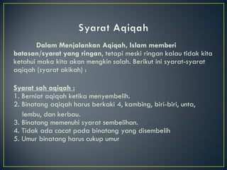 Dalam Menjalankan Aqiqah, Islam memberi batasan/syarat yang ringan , tetapi meski ringan kalau tidak kita ketahui maka kita akan mengkin salah. Berikut ini syarat-syarat aqiqah (syarat akikah) : Syarat sah aqiqah : 1. Berniat aqiqah ketika menyembelih. 2. Binatang aqiqah harus berkaki 4, kambing, biri-biri, unta,  lembu, dan kerbau. 3. Binatang memenuhi syarat sembelihan. 4. Tidak ada cacat pada binatang yang disembelih 5. Umur binatang harus cukup umur 