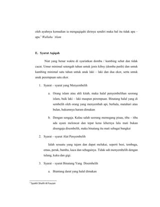 oleh ayahnya kemudian ia mengaqiqahi dirinya sendiri maka hal itu tidak apa –
apa.3
Wallahu ‘Alam
E. Syarat Aqiqah
Niat yang benar waktu di syariatkan domba / kambing sehat dan tidak
cacat. Umur minimal setengah tahun untuk jenis kibsy (domba putih) dan untuk
kambing minimal satu tahun untuk anak laki – laki dan dua ekor, serta untuk
anak perempuan satu ekor.
1. Syarat – syarat yang Menyembelih
a. Orang islam atau ahli kitab, maka halal penyembelihan seorang
islam, baik laki – laki maupun perempuan. Binatang halal yang di
sembelih oleh orang yang menyembah api, berhala, matahari atau
bulan, hukumnya haram dimakan
b. Dengan sengaja. Kalau salah seorang memegang pisau, tiba – tiba
ada ayam meloncat dan tepat kena lehernya lalu mati bukan
disengaja disembelih, maka binatang itu mati sebagai bangkai
2. Syarat – syarat Alat Penyembelih
Ialah sesuatu yang tajam dan dapat melukai, seperti besi, tembaga,
emas, perak, bambu, kaca dan sebagainya. Tidak sah menyembelih dengan
tulang, kuku dan gigi.
3. Syarat – syarat Binatang Yang Disembelih
a. Biantang darat yang halal dimakan
3
Syaikh Shalih Al Fauzan
 