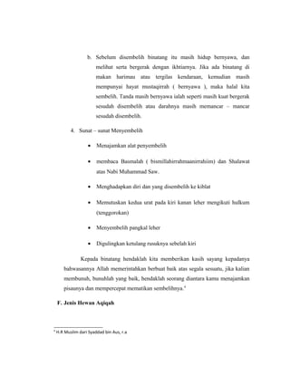 b. Sebelum disembelih binatang itu masih hidup bernyawa, dan
melihat serta bergerak dengan ikhtiarnya. Jika ada binatang di
makan harimau atau tergilas kendaraan, kemudian masih
mempunyai hayat mustaqirrah ( bernyawa ), maka halal kita
sembelih. Tanda masih bernyawa ialah seperti masih kuat bergerak
sesudah disembelih atau darahnya masih memancar – mancar
sesudah disembelih.
4. Sunat – sunat Menyembelih
• Menajamkan alat penyembelih
• membaca Basmalah ( bismillahirrahmaanirrahiim) dan Shalawat
atas Nabi Muhammad Saw.
• Menghadapkan diri dan yang disembelih ke kiblat
• Memutuskan kedua urat pada kiri kanan leher mengikuti hulkum
(tenggorokan)
• Menyembelih pangkal leher
• Digulingkan ketulang rusuknya sebelah kiri
Kepada binatang hendaklah kita memberikan kasih sayang kepadanya
bahwasannya Allah memerintahkan berbuat baik atas segala sesuatu, jika kalian
membunuh, bunuhlah yang baik, hendaklah seorang diantara kamu menajamkan
pisaunya dan mempercepat mematikan sembelihnya.4
F. Jenis Hewan Aqiqah
4
H.R Muslim dari Syaddad bin Aus, r.a
 