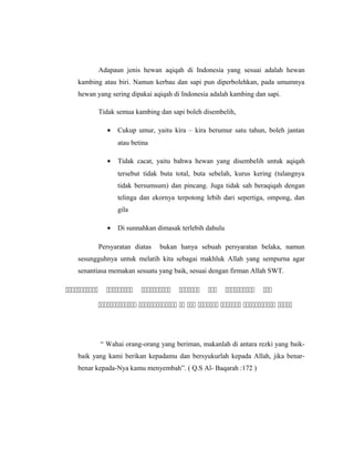 Adapaun jenis hewan aqiqah di Indonesia yang sesuai adalah hewan
kambing atau biri. Namun kerbau dan sapi pun diperbolehkan, pada umumnya
hewan yang sering dipakai aqiqah di Indonesia adalah kambing dan sapi.
Tidak semua kambing dan sapi boleh disembelih,
• Cukup umur, yaitu kira – kira berumur satu tahun, boleh jantan
atau betina
• Tidak cacat, yaitu bahwa hewan yang disembelih untuk aqiqah
tersebut tidak buta total, buta sebelah, kurus kering (tulangnya
tidak bersumsum) dan pincang. Juga tidak sah beraqiqah dengan
telinga dan ekornya terpotong lebih dari sepertiga, ompong, dan
gila
• Di sunnahkan dimasak terlebih dahulu
Persyaratan diatas bukan hanya sebuah persyaratan belaka, namun
sesungguhnya untuk melatih kita sebagai makhluk Allah yang sempurna agar
senantiasa memakan sesuatu yang baik, sesuai dengan firman Allah SWT.
      
       
“ Wahai orang-orang yang beriman, makanlah di antara rezki yang baik-
baik yang kami berikan kepadamu dan bersyukurlah kepada Allah, jika benar-
benar kepada-Nya kamu menyembah”. ( Q.S Al- Baqarah :172 )
 