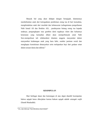 Banyak hal yang akan didapat dengan beraqiqah, diantaranya
membebaskan anak dari ketergadaian pembelaan orang tua di hari kemudian,
menghindarkan anak dari musibah dan kehancuran (sebagaimana pengorbanan
Nabi Ismail AS dan Ibrahim AS) , pembayaran hutang orang tua kepada
anaknya, pengungkapan rasa gembira demi tegaknya islam dan keluarnya
keturunan yang kemudian dihari akan memperbanyak umat Nabi
Saw.memperkuat tali silahturahmi diantara anggota masyarakat dalam
menyambut kedatangan anak yang baru lahir, sumber jaminan sosial dan
menghapus kemiskinan dimasyarkat serta melepaskan bayi dari godaan setan
dalam urusan dunia dan akhirat.8
KESIMPULAN
Dari berbagai dasar dan keterangan di atas dapat diambil kesimpulan
bahwa aqiqah harus dikerjakan karena hukum aqiqah adalah setengah wajib
(Sunah Muakadah).
8
Drs. Zaki Akhmad “Kiat Membina Anak Shaleh”
 