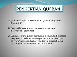  Qurban berasal dari bahasa Arab, “Qurban” yang berarti
dekat ‫قربان‬) ).
 Dari segi bahasa, qurban bermaksud sesuatu yang
dikorbankan kerana Allah
 Dari sudut syara’, qurban bermaksud menyembelih binatang
yang tertentu pada masa-masa yang tertentu seperti pada
hari raya Aidil Adha dan hari-hari tasyriq sebagai bentuk
taqarrub atau mendekatkan diri kepada Allah.
PENGERTIAN QURBAN
 