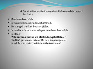  Sunat ketika sembelihan qurban dilakukan adalah seperti
berikut :-
 Membaca basmalah.
 Bersalawat ke atas Nabi Muhammad.
 Binatang diarahkan ke arah qiblat.
 Bertakbir sebelum atau selepas membaca basmalah.
 Berdoa :-
“Allahumma minka wa alaika,Taqqaballah. . ”
'Ya Allah qurban ini nikmatMu dan dengannya aku
mendekatkan diri kepadaMu,maka terimalah.”
 