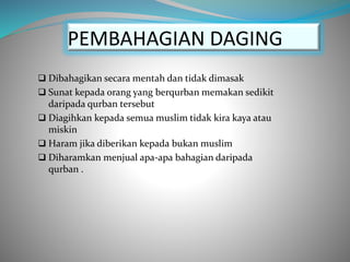 PEMBAHAGIAN DAGING
 Dibahagikan secara mentah dan tidak dimasak
 Sunat kepada orang yang berqurban memakan sedikit
daripada qurban tersebut
 Diagihkan kepada semua muslim tidak kira kaya atau
miskin
 Haram jika diberikan kepada bukan muslim
 Diharamkan menjual apa-apa bahagian daripada
qurban .
 