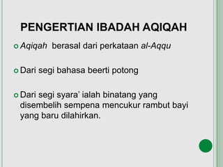PENGERTIAN IBADAH AQIQAH
 Aqiqah berasal dari perkataan al-Aqqu
 Dari segi bahasa beerti potong
 Dari segi syara’ ialah binatang yang
disembelih sempena mencukur rambut bayi
yang baru dilahirkan.
 