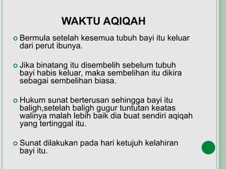 WAKTU AQIQAH
 Bermula setelah kesemua tubuh bayi itu keluar
dari perut ibunya.
 Jika binatang itu disembelih sebelum tubuh
bayi habis keluar, maka sembelihan itu dikira
sebagai sembelihan biasa.
 Hukum sunat berterusan sehingga bayi itu
baligh,setelah baligh gugur tuntutan keatas
walinya malah lebih baik dia buat sendiri aqiqah
yang tertinggal itu.
 Sunat dilakukan pada hari ketujuh kelahiran
bayi itu.
 