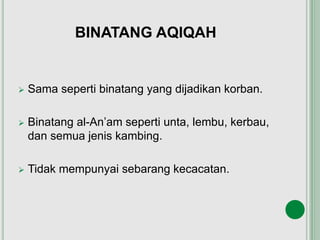 BINATANG AQIQAH
 Sama seperti binatang yang dijadikan korban.
 Binatang al-An’am seperti unta, lembu, kerbau,
dan semua jenis kambing.
 Tidak mempunyai sebarang kecacatan.
 