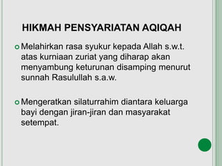 HIKMAH PENSYARIATAN AQIQAH
 Melahirkan rasa syukur kepada Allah s.w.t.
atas kurniaan zuriat yang diharap akan
menyambung keturunan disamping menurut
sunnah Rasulullah s.a.w.
 Mengeratkan silaturrahim diantara keluarga
bayi dengan jiran-jiran dan masyarakat
setempat.
 