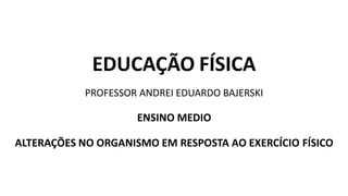 EDUCAÇÃO FÍSICA
PROFESSOR ANDREI EDUARDO BAJERSKI
ENSINO MEDIO
ALTERAÇÕES NO ORGANISMO EM RESPOSTA AO EXERCÍCIO FÍSICO
 