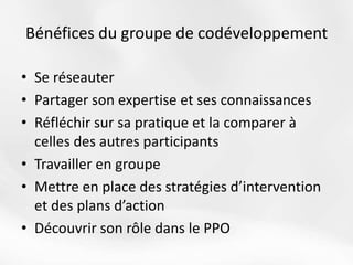 Bénéfices du groupe de codéveloppement
• Se réseauter
• Partager son expertise et ses connaissances
• Réfléchir sur sa pratique et la comparer à
celles des autres participants
• Travailler en groupe
• Mettre en place des stratégies d’intervention
et des plans d’action
• Découvrir son rôle dans le PPO
 