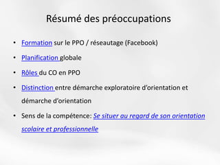 Résumé des préoccupations
• Formation sur le PPO / réseautage (Facebook)
• Planification globale
• Rôles du CO en PPO
• Distinction entre démarche exploratoire d’orientation et
démarche d’orientation
• Sens de la compétence: Se situer au regard de son orientation
scolaire et professionnelle
 