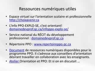 • Espace virtuel sur l’orientation scolaire et professionnelle
http://choixavenir.ca
• L’Info PPO-EXPLO-SE, c’est orientant!
domainedevprof.qc.ca/infoppo-explo-se/
• Service national du RÉCIT du développement
professionnel : domainedevprof.qc.ca
• Répertoire PPO : www.repertoireppo.qc.ca
• Document de ressources numériques disponibles pour le
programme PPO. Il s’adresse aux conseillers d’orientation
désirant travailler en collaboration avec les enseignants.
• Atelier Orientation et PPO: Et si on en discutait …
Ressources numériques utiles
 