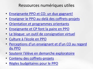 • Enseignante PPO et CO: un duo gagnant!
• Enseigner le PPO au-delà des coffrets-projets
• Orientation et programmes orientants
• Enseignante et CP font la paire en PPO
• Le blogue: un outil de consignation virtuel
• Culture à l’école en PPO
• Perceptions d’un enseignant et d’un CO au regard
du PPO
• Soutenir l’élève en demarche exploratoire
• Contenu des coffrets-projets
• Règles budgétaires pour le PPO
Ressources numériques utiles
 