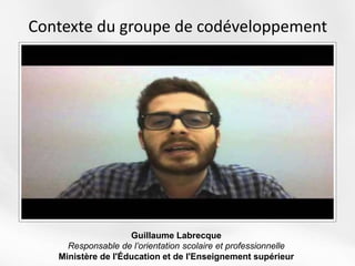 Contexte du groupe de codéveloppement
Guillaume Labrecque
Responsable de l’orientation scolaire et professionnelle
Ministère de l'Éducation et de l'Enseignement supérieur
 