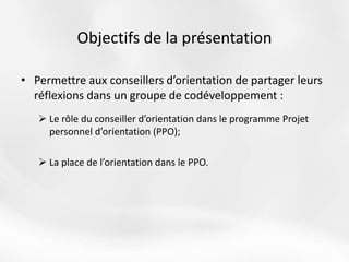 • Permettre aux conseillers d’orientation de partager leurs
réflexions dans un groupe de codéveloppement :
 Le rôle du conseiller d’orientation dans le programme Projet
personnel d’orientation (PPO);
 La place de l’orientation dans le PPO.
Objectifs de la présentation
 