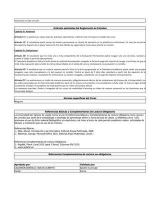 evaluación la nota cero (0).
Artículos aplicables del Reglamento de Estudios
Capítulo III: Asistencia
Artículo 11°: La asistencia a clases teóricas, prácticas, laboratorios y talleres está normada en el sílabo del curso.
Artículo 12°: El estudiante podrá revisar de manera permanente su récord de asistencia en la plataforma institucional. En caso de encontrar
discrepancia, dispone de un plazo máximo de tres días hábiles de registrada la misma para solicitar su revisión.
Capítulo IV: Evaluaciones
Artículo 23°: El estudiante que no rinda uno o más componentes de la Evaluación Permanente podrá rezagar solo uno de éstos, siempre y
cuando el sílabo lo permita expresamente.
El Calendario Académico indica la fecha límite de solicitud de evaluación rezagada, la fecha de pago del importe de rezago y las fechas en que se
rinde. Esta evaluación abarca todos los temas desarrollados en el sílabo del curso y reemplazará a la evaluación no rendida.
Artículo 24°: El estudiante que no rinda el examen parcial o final en la fecha programada en el Calendario Académico podrá rendir una prueba
rezagada, cuya nota reemplazará a la del examen no rendido. Tendrá un plazo de 2 (dos) días calendario a partir del día siguiente de la
inasistencia para solicitar, vía plataforma institucional, su examen rezagado, cumpliendo con el pago del importe correspondiente.
Artículo 25°: Las evaluaciones se rinden de manera presencial y obligatoriamente dentro de las instalaciones del Campus de la Universidad o en
las sedes autorizadas por el Vicerrectorado Académico para tal fin, previa comunicación a los estudiantes si dicha sede no fuere el lugar donde
usualmente estudian. Se exceptúan las evaluaciones que se rinden vía Campus Virtual.
Los exámenes parciales, finales y rezagados de los cursos de modalidad e-learning se rinden de manera presencial en las locaciones que la
Universidad designe.
Normas específicas del Curso
Ninguna
Referencias Básicas y Complementarias de Lectura Obligatoria
La Universidad San Ignacio de Loyola norma el uso de Referencias Básicas y Complementarias de Lectura Obligatoria como recurso
de consulta que parte de la metodología y estrategia de aprendizaje dentro y fuera del aula de clases. La Biblioteca de la USIL
promueve el uso de dicho material bibliográfico y/o electrónico, así como al inicio de cada periodo académico realiza actividades de
difusión y orientación para el uso de los mismos.
Referencias Básicas:
1.- Alba, Alonso. Introducción a la Informática. Editorial Anaya Multimedia. 2008
2.- Beekman, George. Microsoft Office 2010. Editorial Anaya Multimedia. 20103.-
Referencias Complementarias de Lectura Obligatoria:
3.- Rigollet, Pierre. Excel 2010 (pack 2 libros). Ediciones ENI 2010.
4.- www.aulaclic.es
Referencias Complementarias de Lectura no-obligatoria.
Aprobado por: Validado por:
CALDERON AREVALO, CARLOS ALBERTO Gestión Curricular
Fecha: Fecha:
 