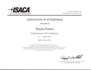 4sncA'Trust in, and value frnm, information systems
3701 Algonquin Road Suite 1010
Rolling Meadows, lllinois 60008-3105, USA
CERTI FICATE OF ATTEN DANCE
Awarded To
Wayne Parton
North America CACS Conference
15 - 17 Aprilz0l3
Dallas, Texas USA
Eligible for Continuing Professional Education up to I 6.0 Hours
Field of Study: Auditing. Type of Instruction/Delivery Method: Group Live
In accordance with CISA, CISM, CGEIT and CRISC continuing education policies. In accordance with the
standards ofthe National Registry ofCPE Sponsors, CPE Credits have been based on a 50 minute hour.
NASBA CPE Sponsor ID Number 107618
2012 - 2013 INTERNATIONAL PRESIDENT
 