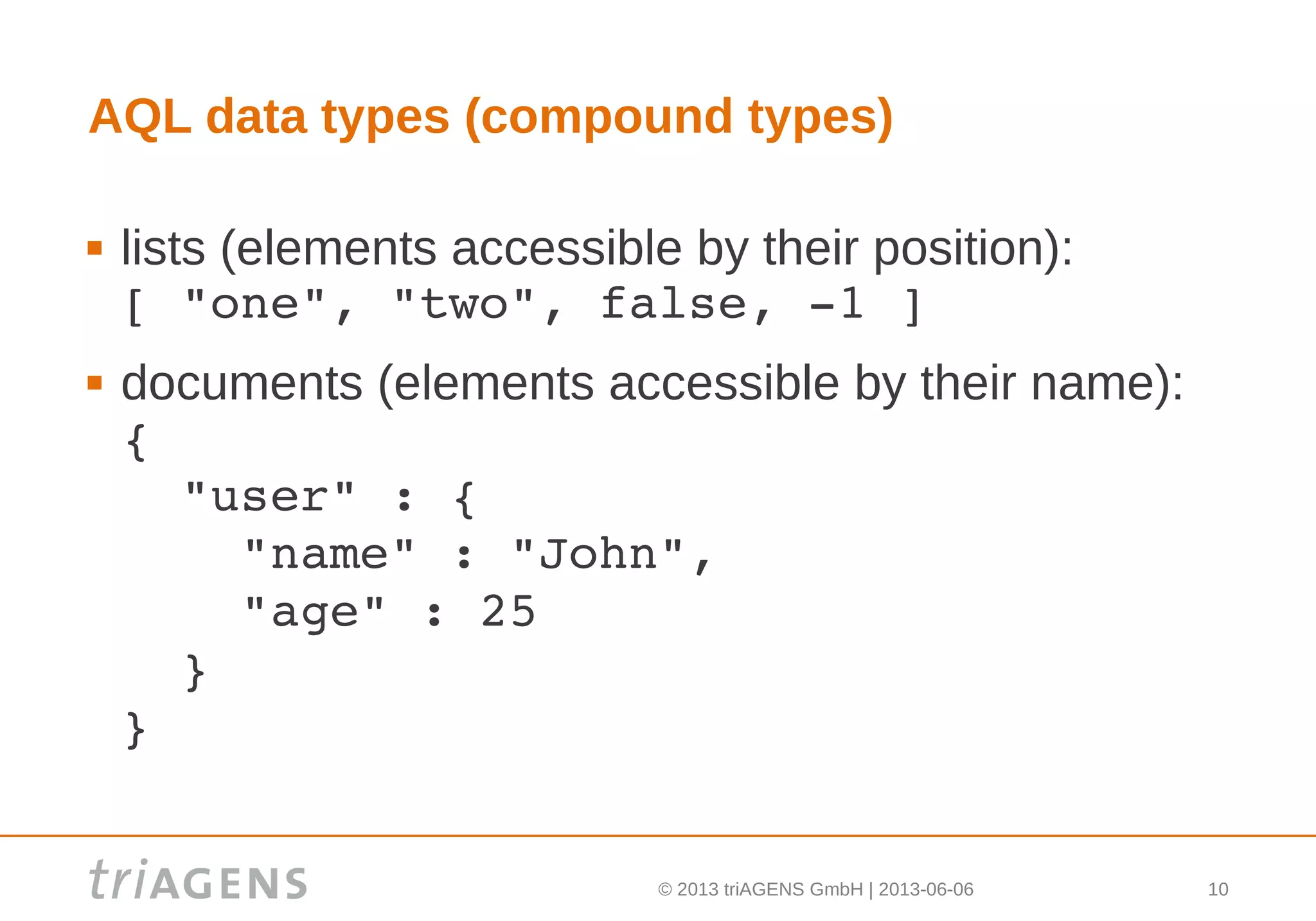 © 2013 triAGENS GmbH | 2013-06-06 10
AQL data types (compound types)
 lists (elements accessible by their position):
[ "one", "two", false, ­1 ]
 documents (elements accessible by their name):
{ 
  "user" : { 
    "name" : "John", 
    "age" : 25 
  } 
}
 