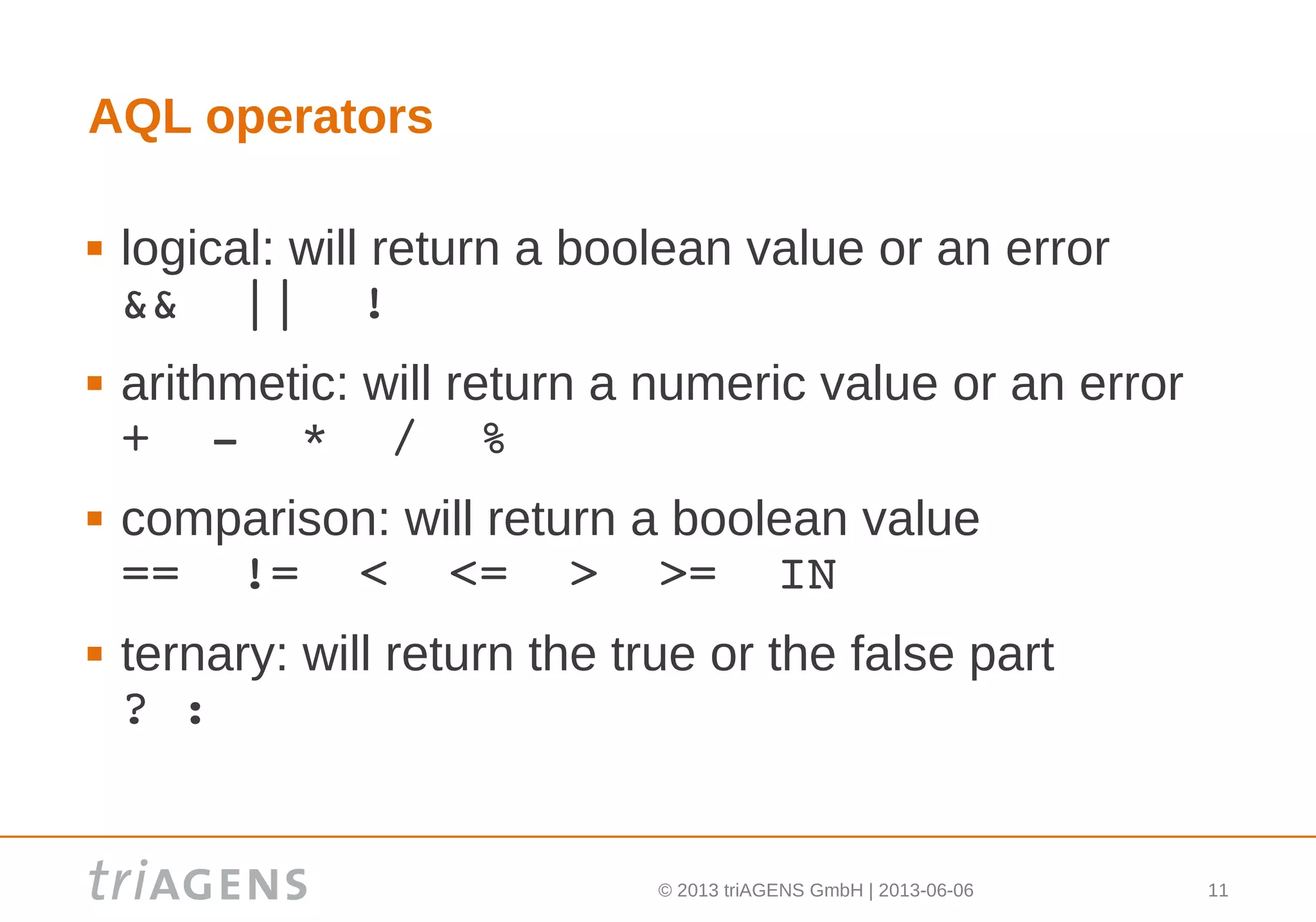 © 2013 triAGENS GmbH | 2013-06-06 11
AQL operators
 logical: will return a boolean value or an error
&&  ||  !
 arithmetic: will return a numeric value or an error
+  ­  *  /  %
 comparison: will return a boolean value
==  !=  <  <=  >  >=  IN
 ternary: will return the true or the false part
? :
 