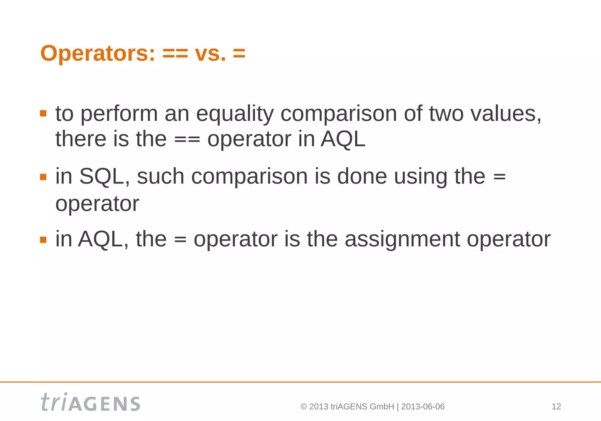 © 2013 triAGENS GmbH | 2013-06-06 12
Operators: == vs. =
 to perform an equality comparison of two values,
there is the == operator in AQL
 in SQL, such comparison is done using the =
operator
 in AQL, the = operator is the assignment operator
 