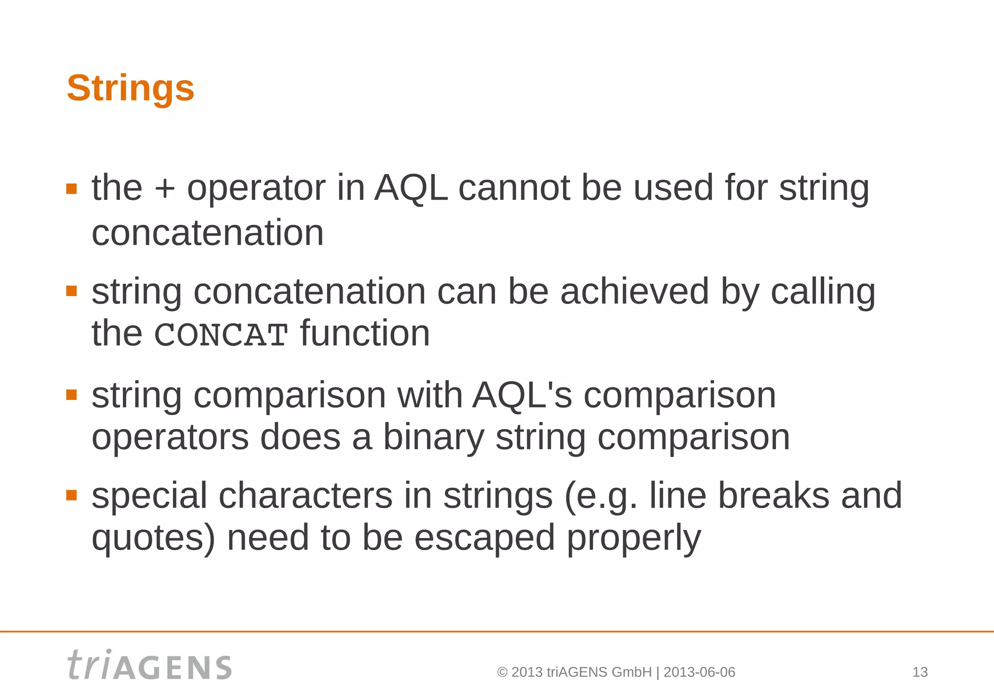 © 2013 triAGENS GmbH | 2013-06-06 13
Strings
 the + operator in AQL cannot be used for string
concatenation
 string concatenation can be achieved by calling
the CONCAT function
 string comparison with AQL's comparison
operators does a binary string comparison
 special characters in strings (e.g. line breaks and
quotes) need to be escaped properly
 