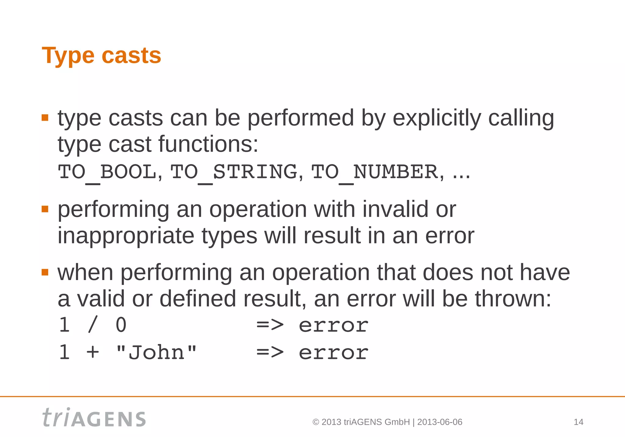 © 2013 triAGENS GmbH | 2013-06-06 14
Type casts
 type casts can be performed by explicitly calling
type cast functions:
TO_BOOL, TO_STRING, TO_NUMBER, ...
 performing an operation with invalid or
inappropriate types will result in an error
 when performing an operation that does not have
a valid or defined result, an error will be thrown:
1 / 0         => error
1 + "John"    => error
 