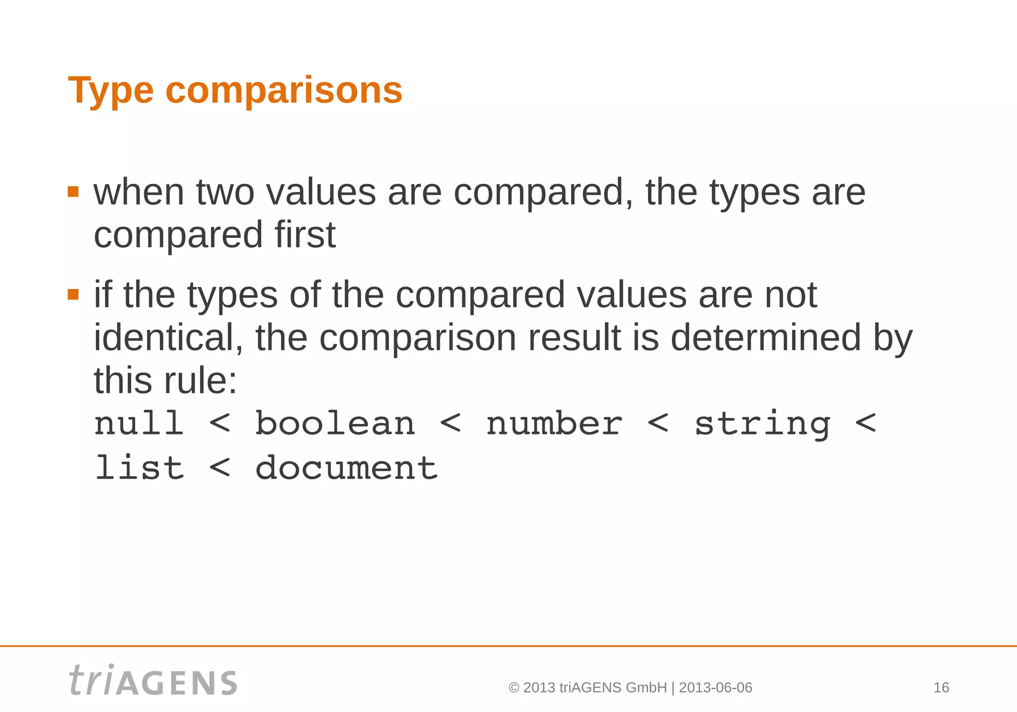 © 2013 triAGENS GmbH | 2013-06-06 16
Type comparisons
 when two values are compared, the types are
compared first
 if the types of the compared values are not
identical, the comparison result is determined by
this rule:
null < boolean < number < string < 
list < document
 