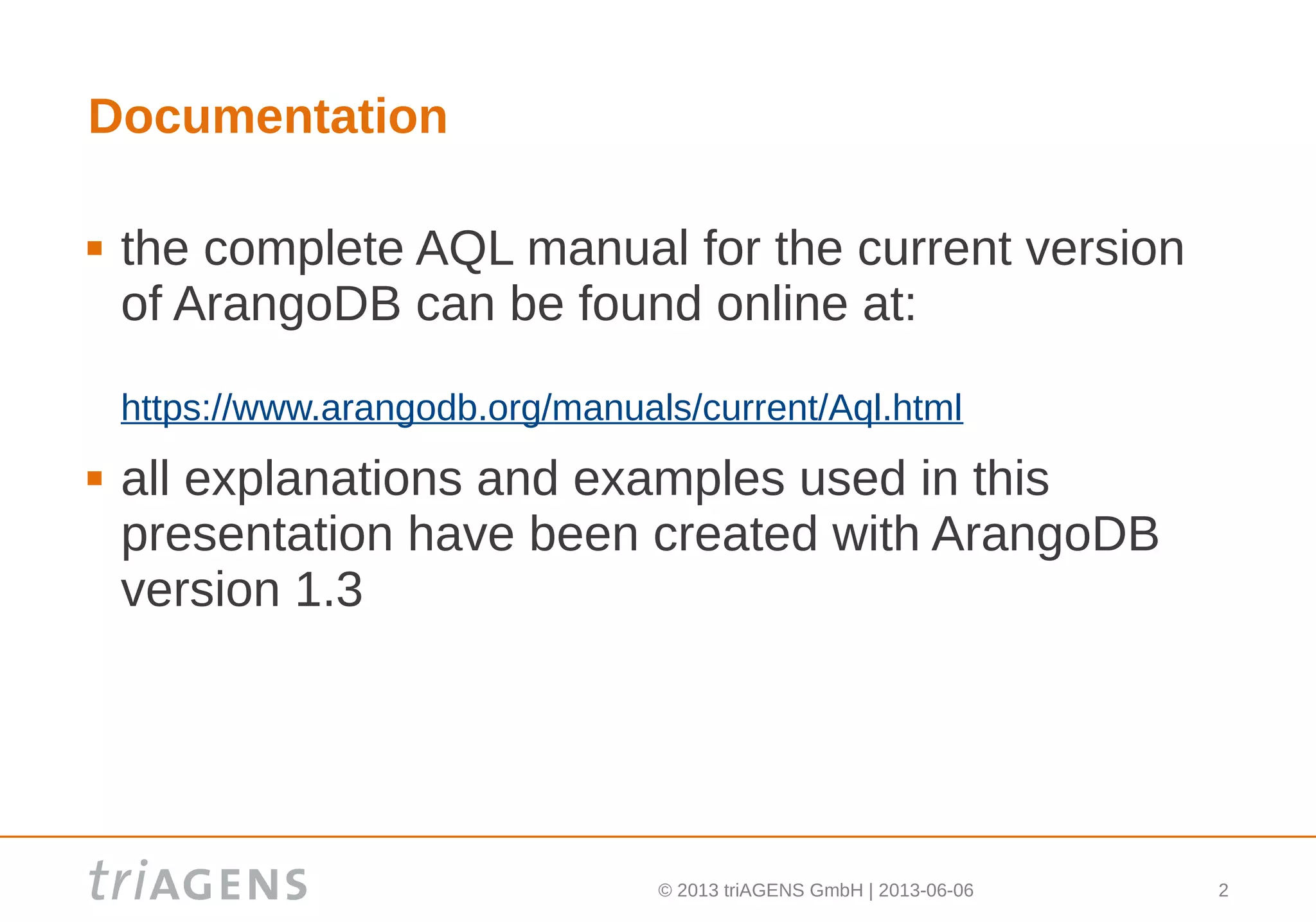 © 2013 triAGENS GmbH | 2013-06-06 2
Documentation
 the complete AQL manual for the current version
of ArangoDB can be found online at:
https://www.arangodb.org/manuals/current/Aql.html
 all explanations and examples used in this
presentation have been created with ArangoDB
version 1.3
 