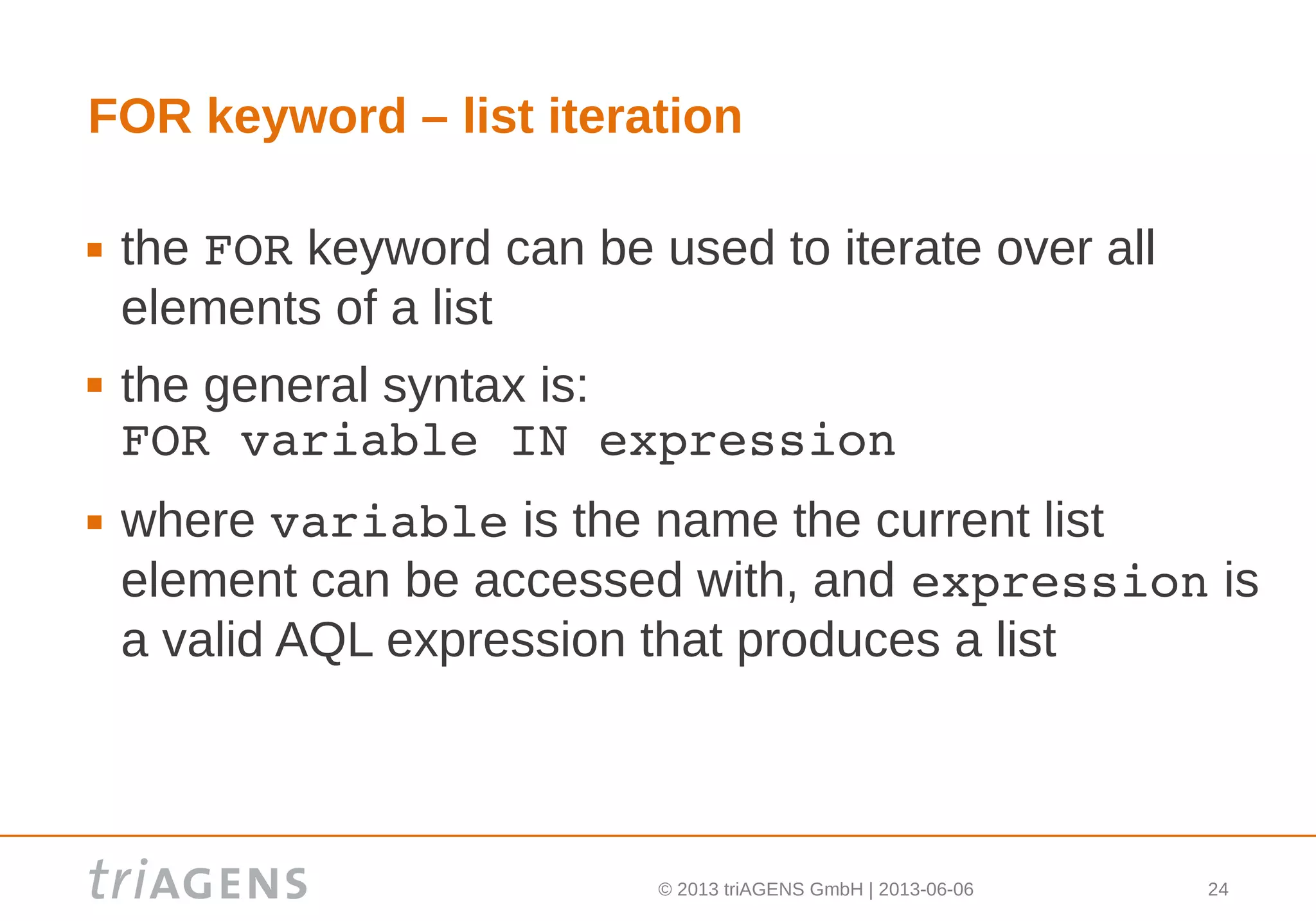 © 2013 triAGENS GmbH | 2013-06-06 24
FOR keyword – list iteration
 the FOR keyword can be used to iterate over all
elements of a list
 the general syntax is:
FOR variable IN expression
 where variable is the name the current list
element can be accessed with, and expression is
a valid AQL expression that produces a list
 