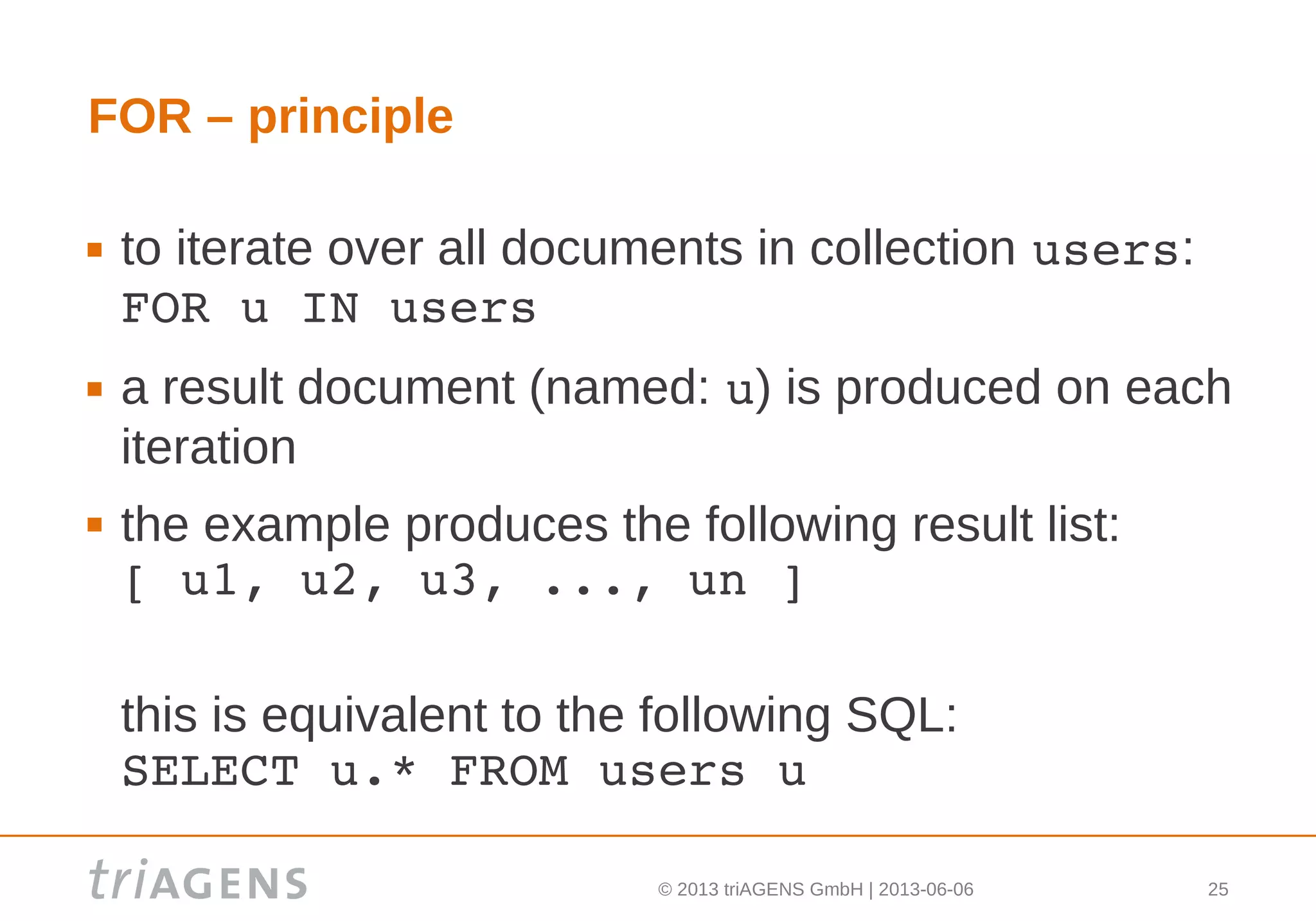 © 2013 triAGENS GmbH | 2013-06-06 25
FOR – principle
 to iterate over all documents in collection users:
FOR u IN users
 a result document (named: u) is produced on each
iteration
 the example produces the following result list:
[ u1, u2, u3, ..., un ]
this is equivalent to the following SQL:
SELECT u.* FROM users u
 