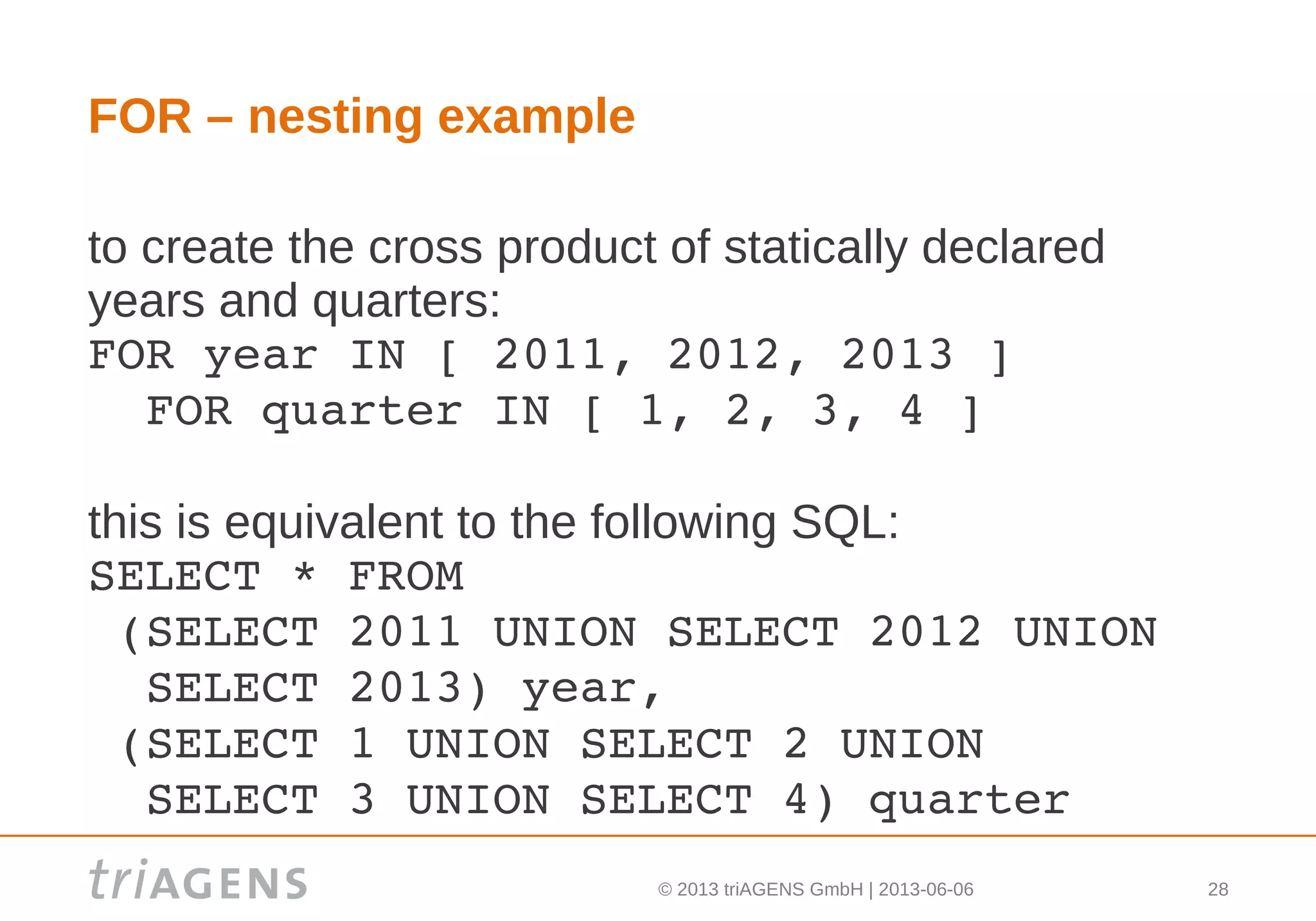 © 2013 triAGENS GmbH | 2013-06-06 28
FOR – nesting example
to create the cross product of statically declared
years and quarters:
FOR year IN [ 2011, 2012, 2013 ]
  FOR quarter IN [ 1, 2, 3, 4 ]
this is equivalent to the following SQL:
SELECT * FROM
 (SELECT 2011 UNION SELECT 2012 UNION 
  SELECT 2013) year,
 (SELECT 1 UNION SELECT 2 UNION 
  SELECT 3 UNION SELECT 4) quarter
 