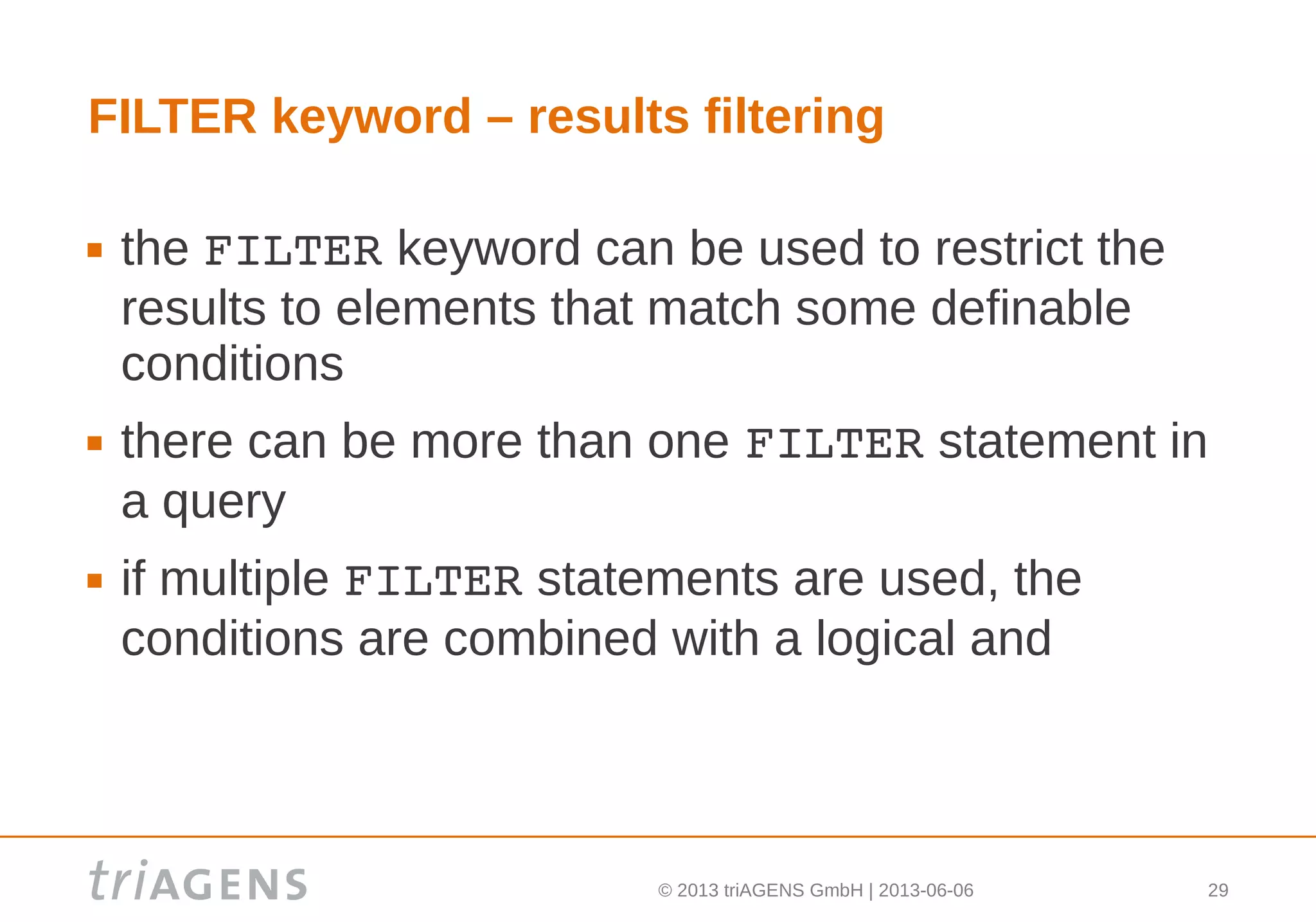 © 2013 triAGENS GmbH | 2013-06-06 29
FILTER keyword – results filtering
 the FILTER keyword can be used to restrict the
results to elements that match some definable
conditions
 there can be more than one FILTER statement in
a query
 if multiple FILTER statements are used, the
conditions are combined with a logical and
 