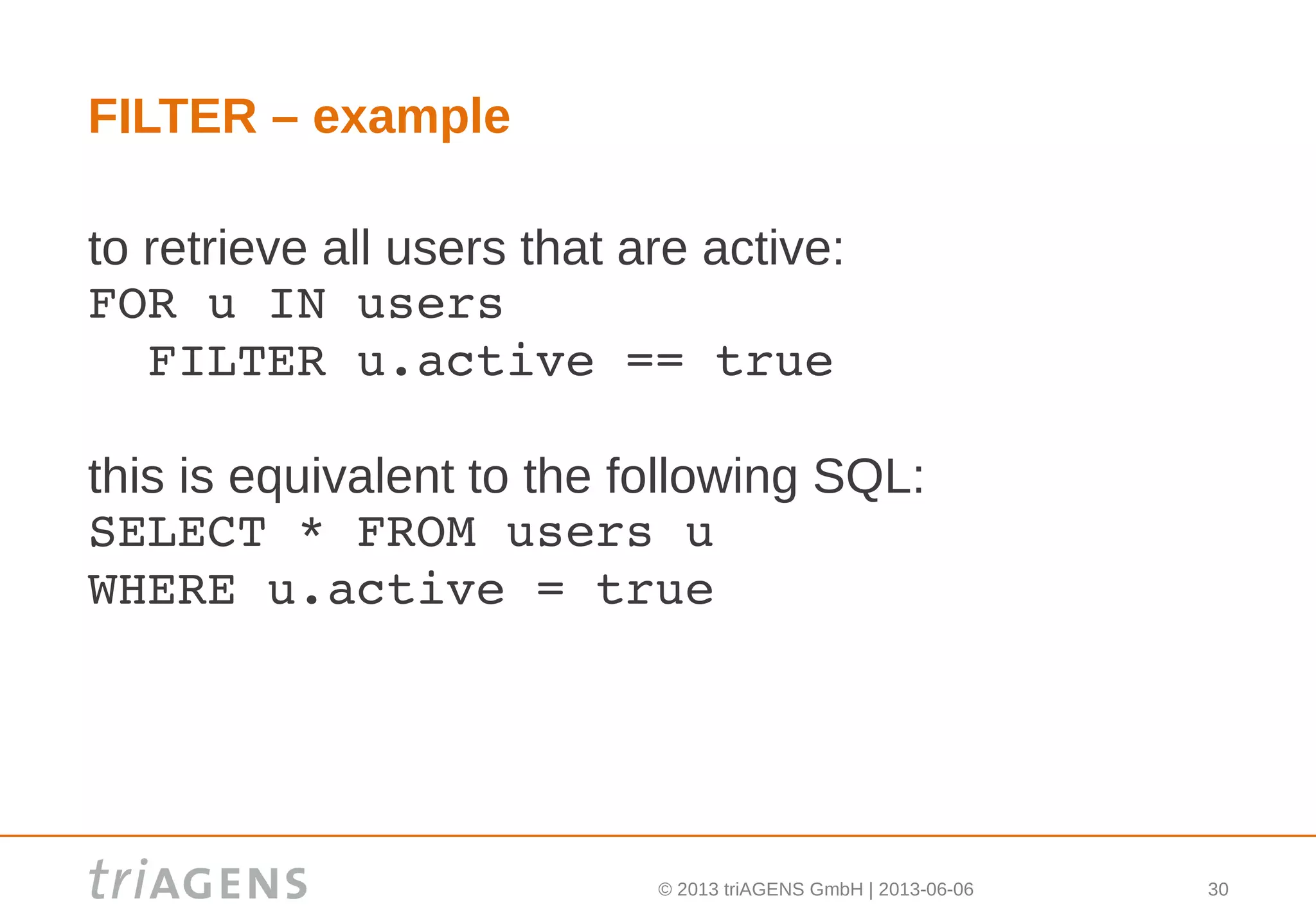 © 2013 triAGENS GmbH | 2013-06-06 30
FILTER – example
to retrieve all users that are active:
FOR u IN users
  FILTER u.active == true
this is equivalent to the following SQL:
SELECT * FROM users u
WHERE u.active = true
 