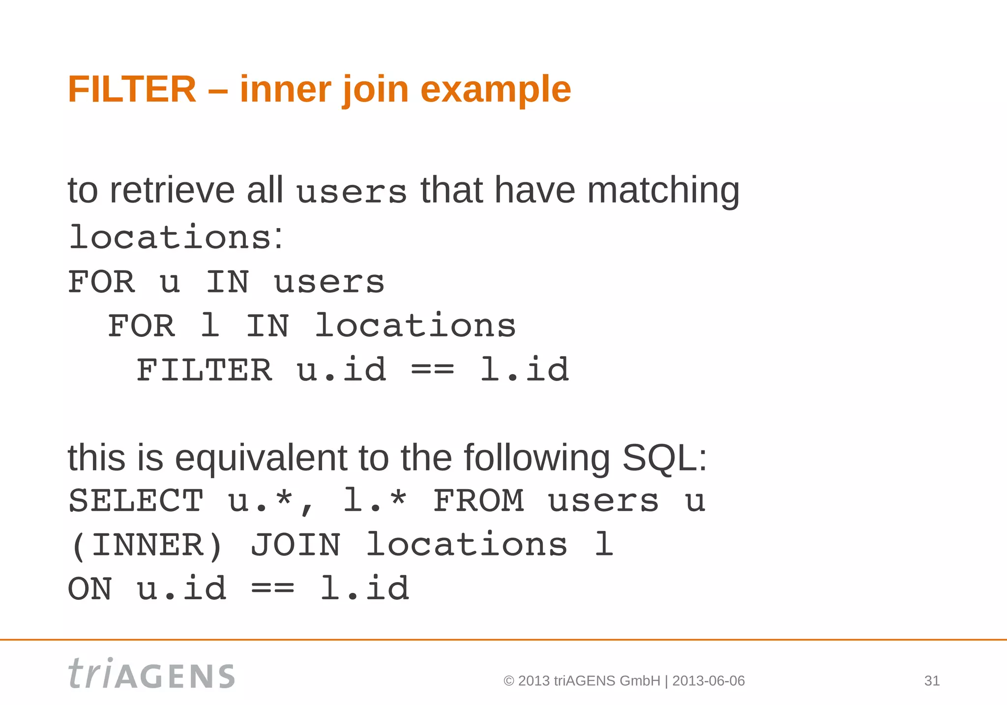 © 2013 triAGENS GmbH | 2013-06-06 31
FILTER – inner join example
to retrieve all users that have matching
locations:
FOR u IN users
 FOR l IN locations
   FILTER u.id == l.id
this is equivalent to the following SQL:
SELECT u.*, l.* FROM users u 
(INNER) JOIN locations l 
ON u.id == l.id
 