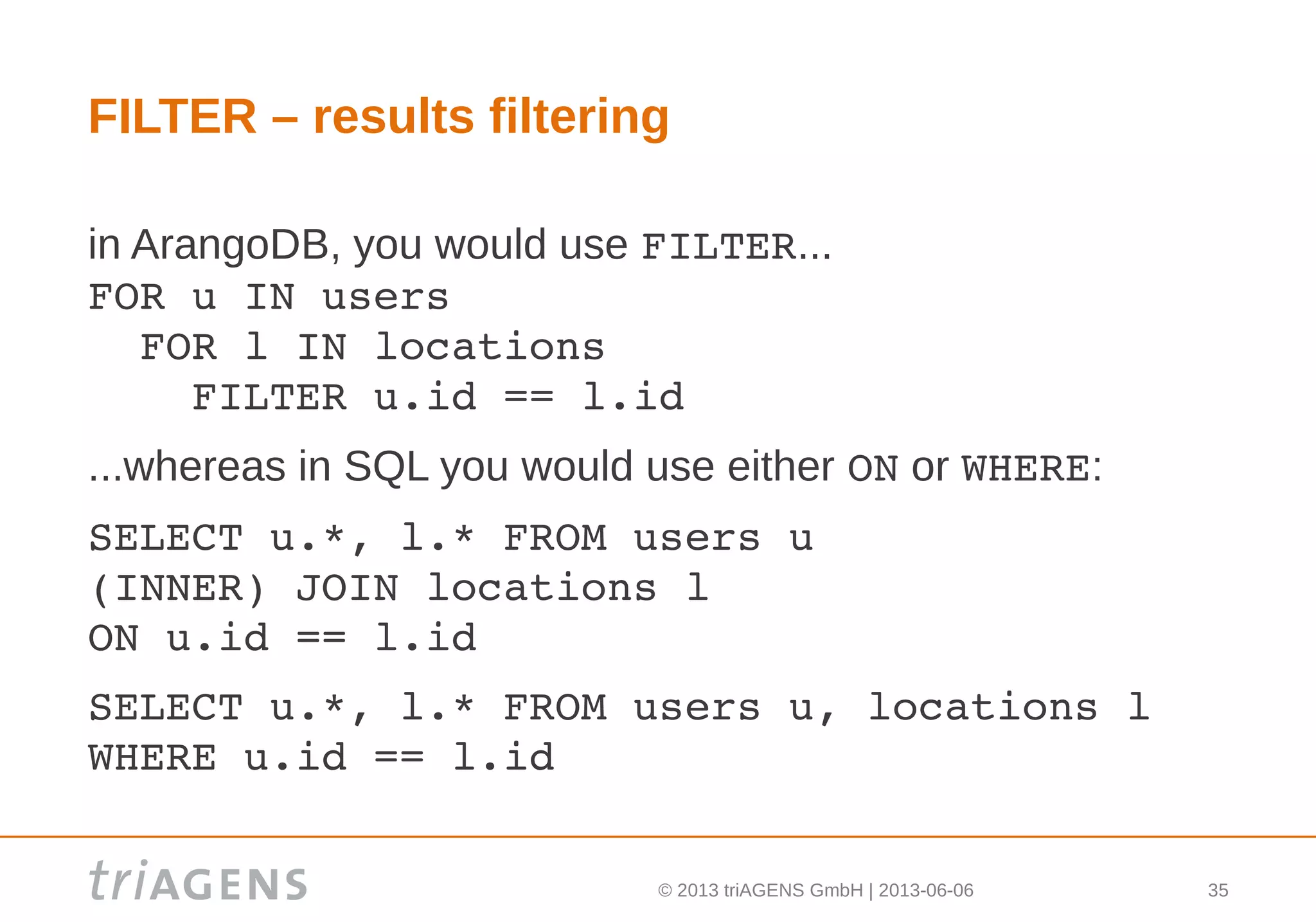 © 2013 triAGENS GmbH | 2013-06-06 35
FILTER – results filtering
in ArangoDB, you would use FILTER...
FOR u IN users
  FOR l IN locations
    FILTER u.id == l.id
...whereas in SQL you would use either ON or WHERE:
SELECT u.*, l.* FROM users u
(INNER) JOIN locations l 
ON u.id == l.id
SELECT u.*, l.* FROM users u, locations l
WHERE u.id == l.id
 