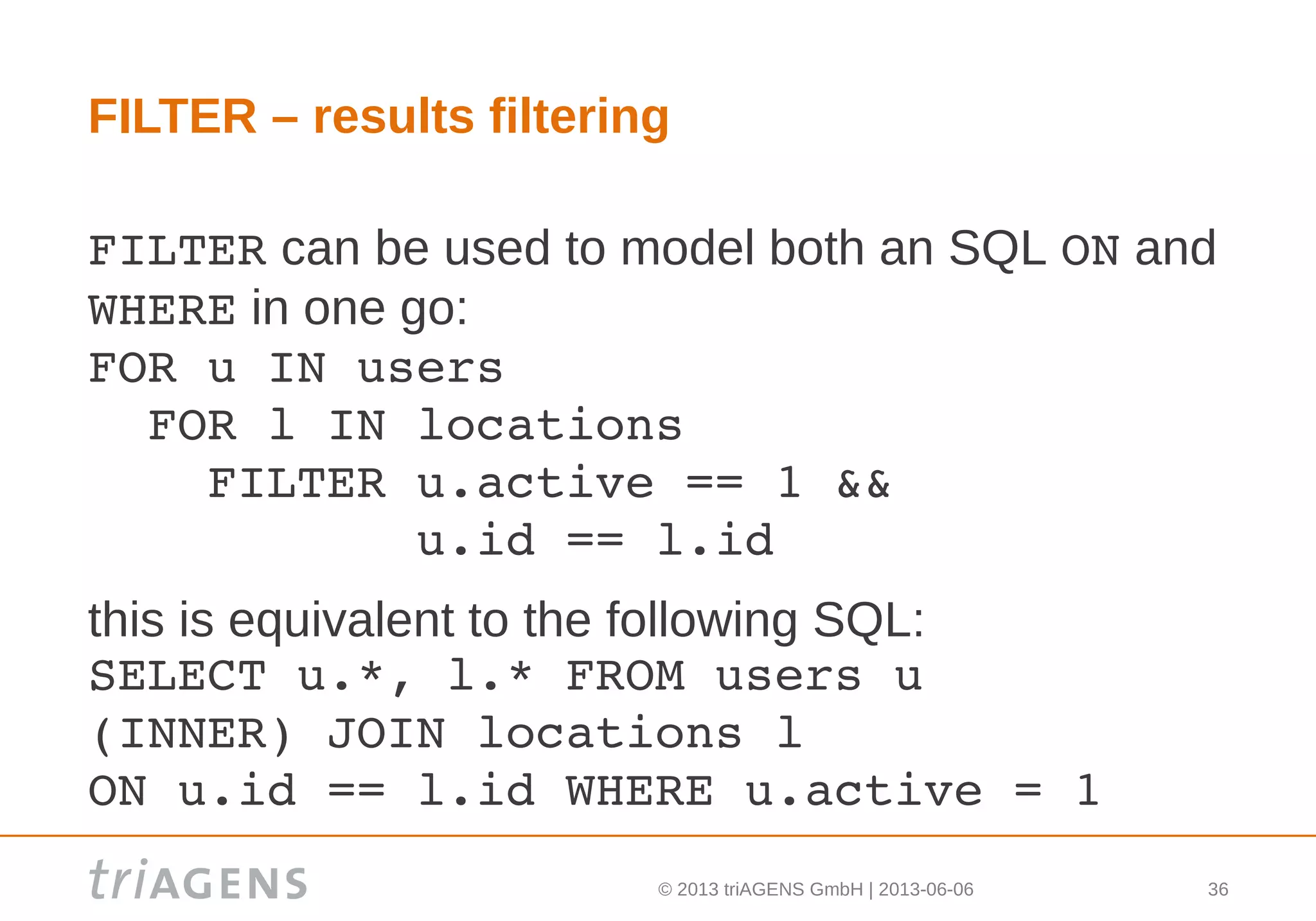 © 2013 triAGENS GmbH | 2013-06-06 36
FILTER – results filtering
FILTER can be used to model both an SQL ON and
WHERE in one go:
FOR u IN users
  FOR l IN locations
    FILTER u.active == 1 && 
           u.id == l.id
this is equivalent to the following SQL:
SELECT u.*, l.* FROM users u 
(INNER) JOIN locations l
ON u.id == l.id WHERE u.active = 1
 