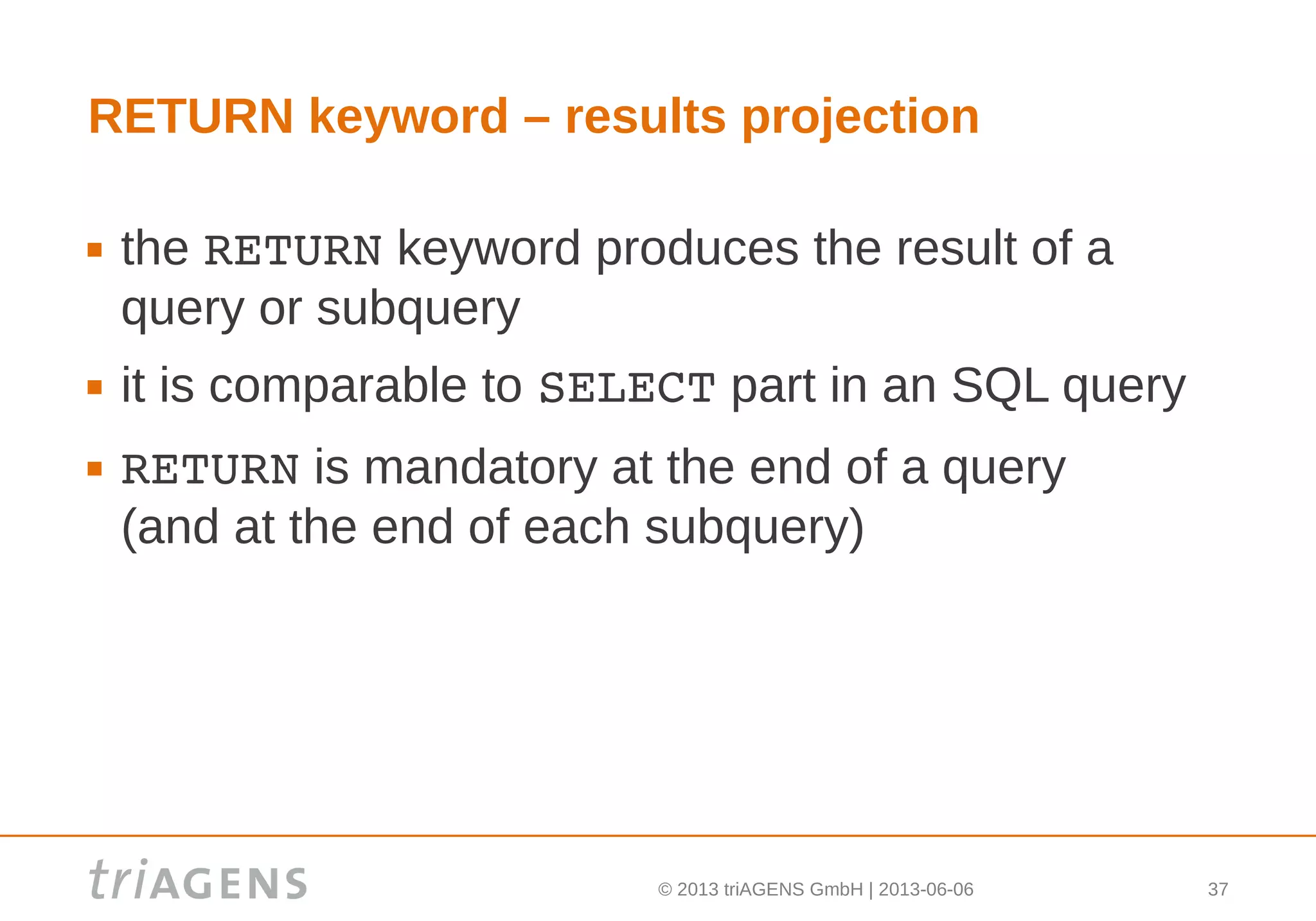 © 2013 triAGENS GmbH | 2013-06-06 37
RETURN keyword – results projection
 the RETURN keyword produces the result of a
query or subquery
 it is comparable to SELECT part in an SQL query
 RETURN is mandatory at the end of a query
(and at the end of each subquery)
 