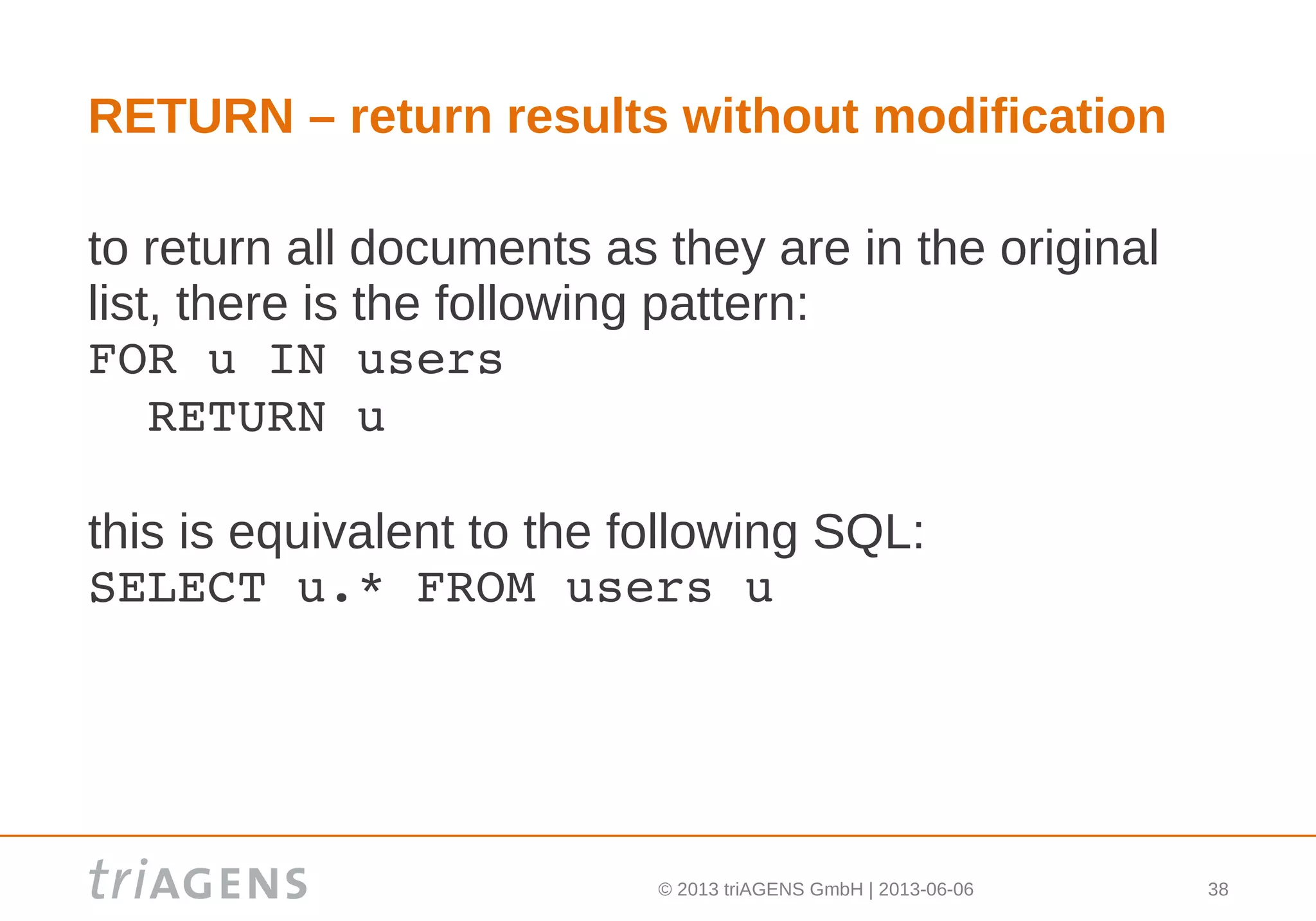 © 2013 triAGENS GmbH | 2013-06-06 38
RETURN – return results without modification
to return all documents as they are in the original
list, there is the following pattern:
FOR u IN users
  RETURN u
this is equivalent to the following SQL:
SELECT u.* FROM users u
 