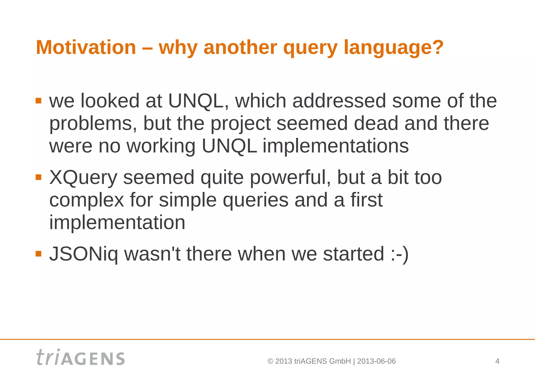 © 2013 triAGENS GmbH | 2013-06-06 4
Motivation – why another query language?
 we looked at UNQL, which addressed some of the
problems, but the project seemed dead and there
were no working UNQL implementations
 XQuery seemed quite powerful, but a bit too
complex for simple queries and a first
implementation
 JSONiq wasn't there when we started :-)
 