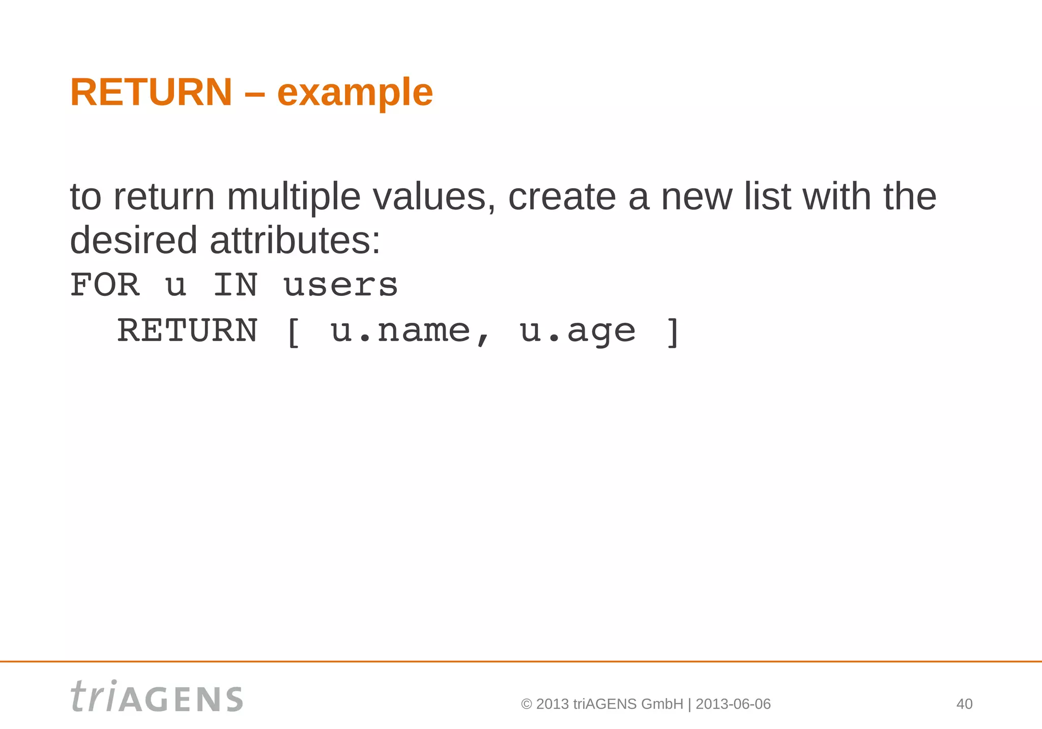 © 2013 triAGENS GmbH | 2013-06-06 40
RETURN – example
to return multiple values, create a new list with the
desired attributes:
FOR u IN users
  RETURN [ u.name, u.age ]
 
